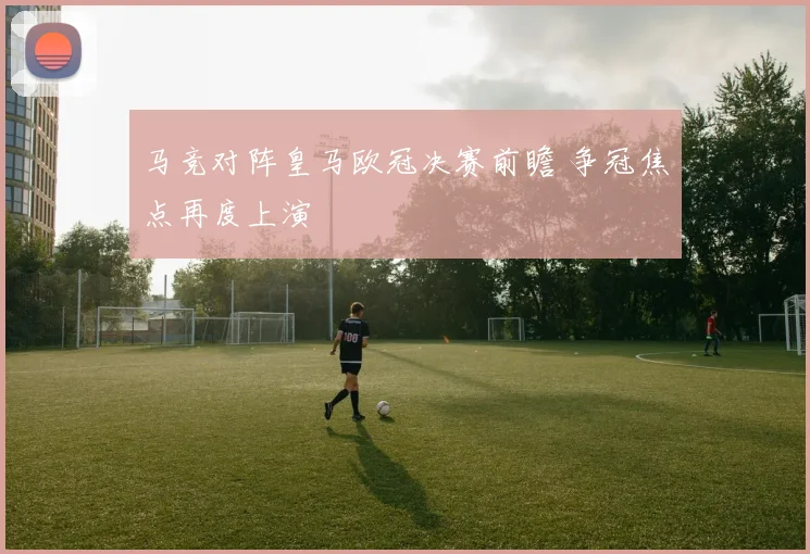 马竞对阵皇马欧冠决赛前瞻 争冠焦点再度上演